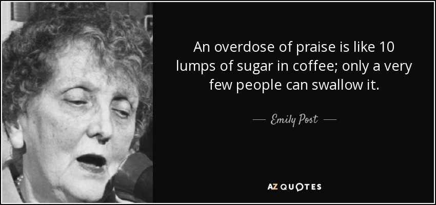 An overdose of praise is like 10 lumps of sugar in coffee; only a very few people can swallow it. - Emily Post