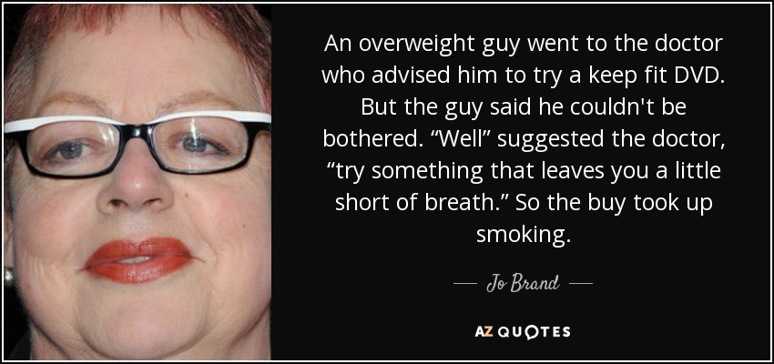 An overweight guy went to the doctor who advised him to try a keep fit DVD. But the guy said he couldn't be bothered. “Well” suggested the doctor, “try something that leaves you a little short of breath.” So the buy took up smoking. - Jo Brand