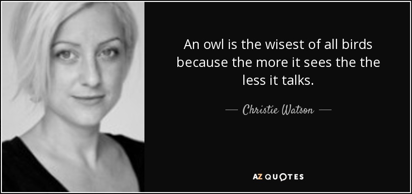 An owl is the wisest of all birds because the more it sees the the less it talks. - Christie Watson