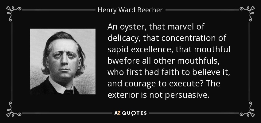 An oyster, that marvel of delicacy, that concentration of sapid excellence, that mouthful bwefore all other mouthfuls, who first had faith to believe it, and courage to execute? The exterior is not persuasive. - Henry Ward Beecher