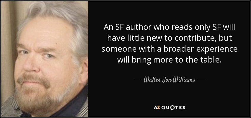 An SF author who reads only SF will have little new to contribute, but someone with a broader experience will bring more to the table. - Walter Jon Williams