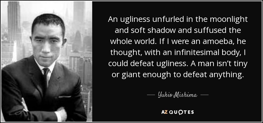 An ugliness unfurled in the moonlight and soft shadow and suffused the whole world. If I were an amoeba, he thought, with an infinitesimal body, I could defeat ugliness. A man isn’t tiny or giant enough to defeat anything. - Yukio Mishima