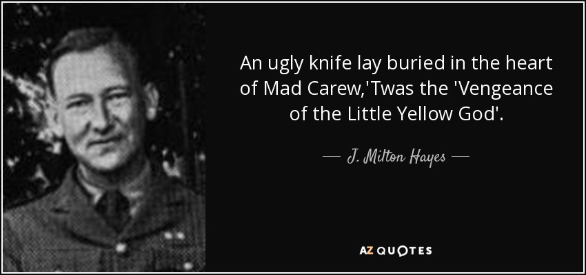An ugly knife lay buried in the heart of Mad Carew,'Twas the 'Vengeance of the Little Yellow God'. - J. Milton Hayes