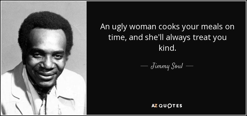 An ugly woman cooks your meals on time, and she'll always treat you kind. - Jimmy Soul