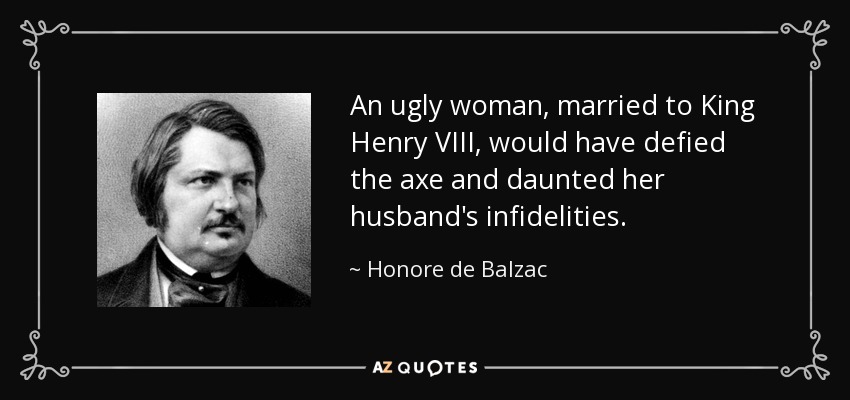 An ugly woman, married to King Henry VIII, would have defied the axe and daunted her husband's infidelities. - Honore de Balzac