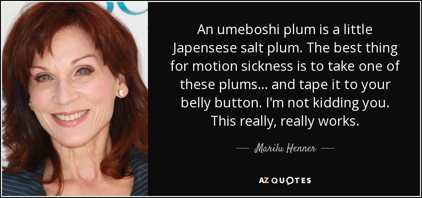 An umeboshi plum is a little Japensese salt plum. The best thing for motion sickness is to take one of these plums . . . and tape it to your belly button. I'm not kidding you. This really, really works. - Marilu Henner