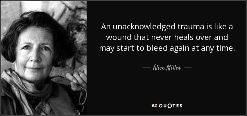 An unacknowledged trauma is like a wound that never heals over and may start to bleed again at any time. - Alice Miller