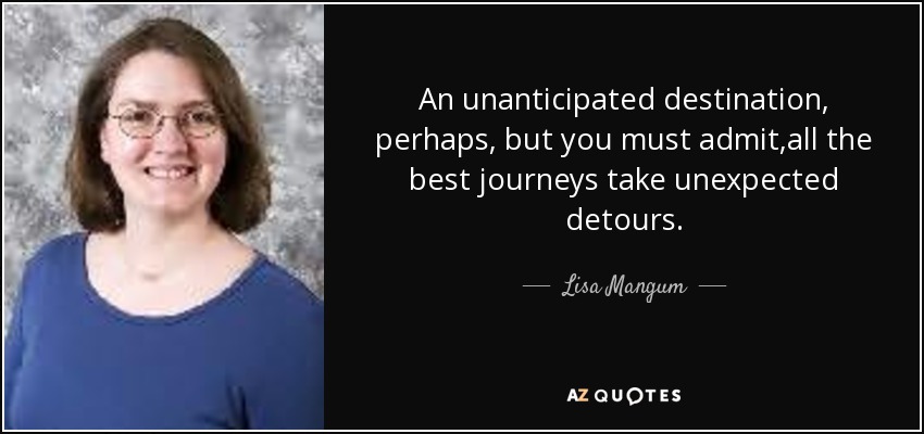 An unanticipated destination, perhaps, but you must admit,all the best journeys take unexpected detours. - Lisa Mangum
