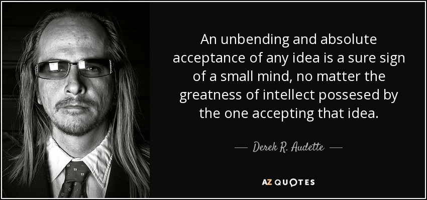An unbending and absolute acceptance of any idea is a sure sign of a small mind, no matter the greatness of intellect possesed by the one accepting that idea. - Derek R. Audette