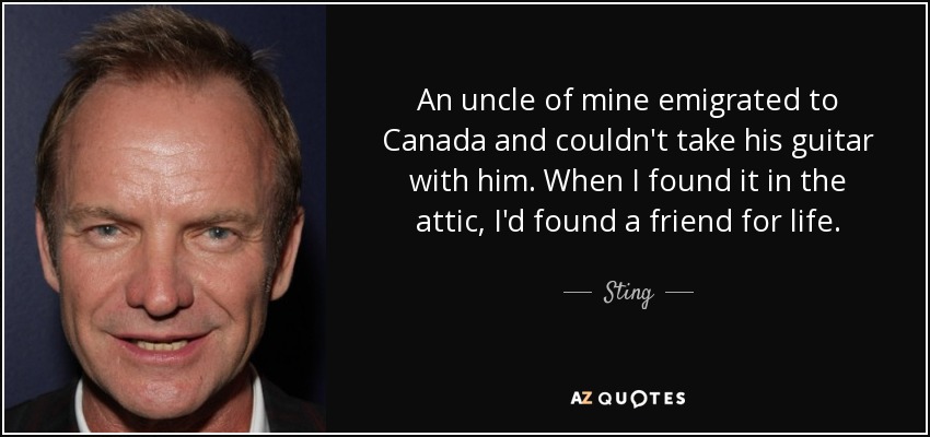 An uncle of mine emigrated to Canada and couldn't take his guitar with him. When I found it in the attic, I'd found a friend for life. - Sting