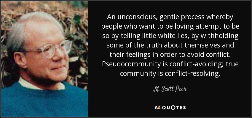 An unconscious, gentle process whereby people who want to be loving attempt to be so by telling little white lies, by withholding some of the truth about themselves and their feelings in order to avoid conflict. Pseudocommunity is conflict-avoiding; true community is conflict-resolving. - M. Scott Peck