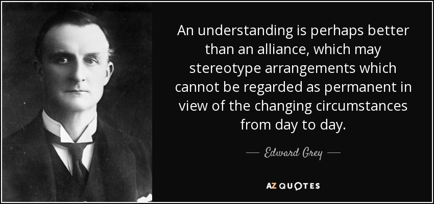 An understanding is perhaps better than an alliance, which may stereotype arrangements which cannot be regarded as permanent in view of the changing circumstances from day to day. - Edward Grey, 1st Viscount Grey of Fallodon