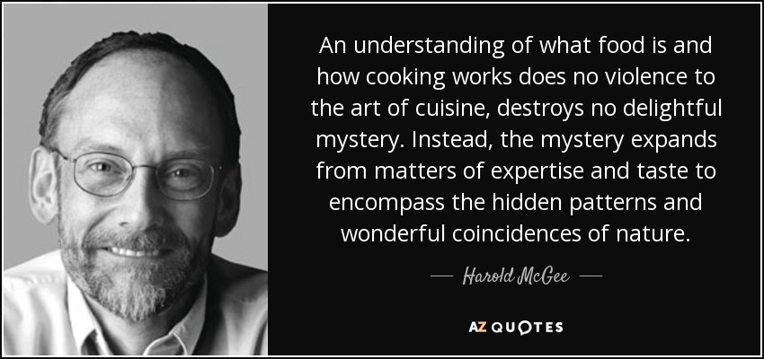 An understanding of what food is and how cooking works does no violence to the art of cuisine, destroys no delightful mystery. Instead, the mystery expands from matters of expertise and taste to encompass the hidden patterns and wonderful coincidences of nature. - Harold McGee