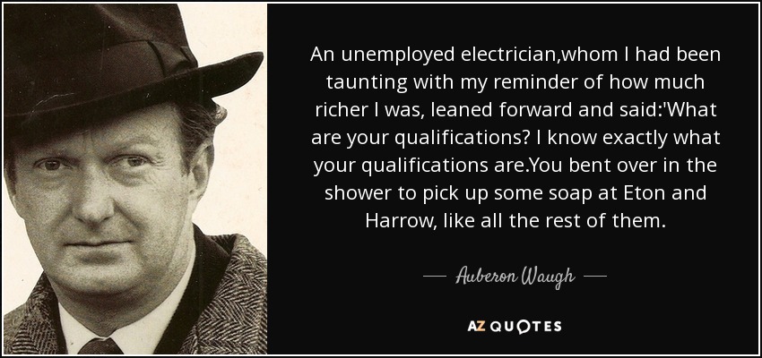 An unemployed electrician,whom I had been taunting with my reminder of how much richer I was, leaned forward and said:'What are your qualifications? I know exactly what your qualifications are.You bent over in the shower to pick up some soap at Eton and Harrow, like all the rest of them. - Auberon Waugh