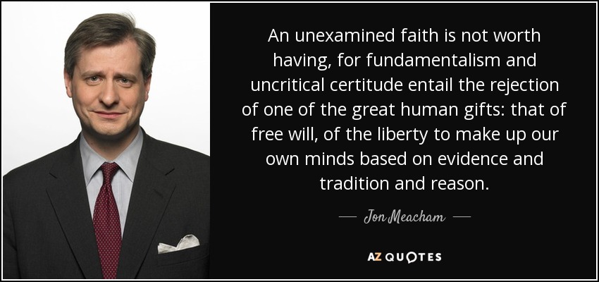 An unexamined faith is not worth having, for fundamentalism and uncritical certitude entail the rejection of one of the great human gifts: that of free will, of the liberty to make up our own minds based on evidence and tradition and reason. - Jon Meacham