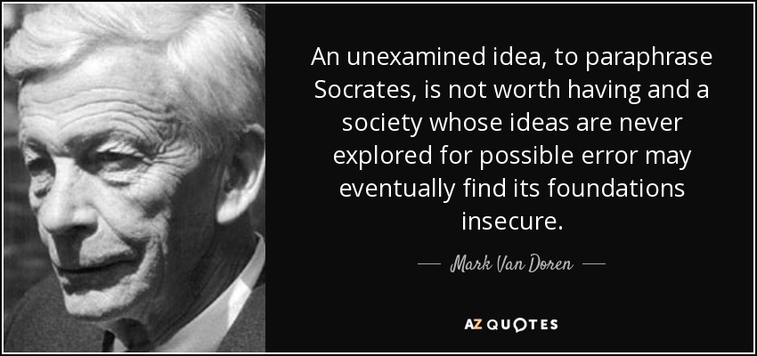 An unexamined idea, to paraphrase Socrates, is not worth having and a society whose ideas are never explored for possible error may eventually find its foundations insecure. - Mark Van Doren
