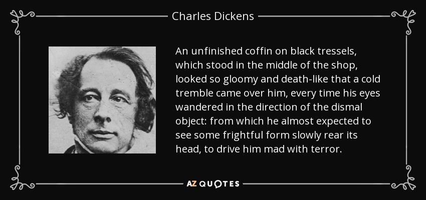 An unfinished coffin on black tressels, which stood in the middle of the shop, looked so gloomy and death-like that a cold tremble came over him, every time his eyes wandered in the direction of the dismal object: from which he almost expected to see some frightful form slowly rear its head, to drive him mad with terror. - Charles Dickens