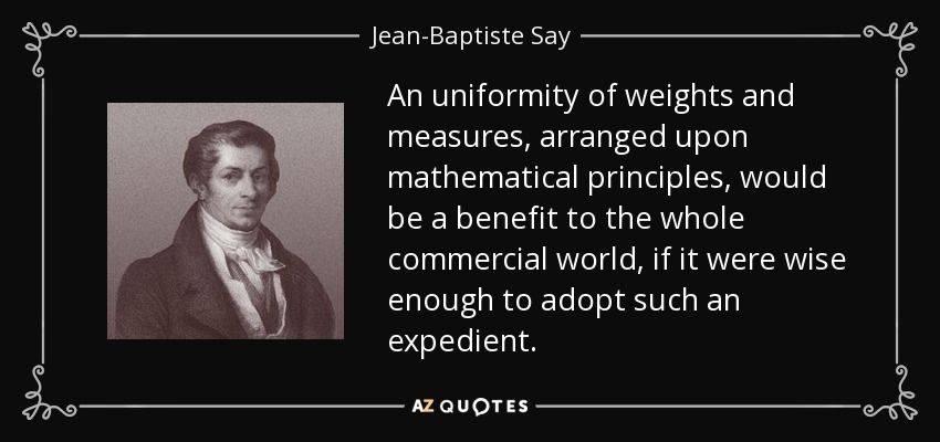 An uniformity of weights and measures, arranged upon mathematical principles, would be a benefit to the whole commercial world, if it were wise enough to adopt such an expedient. - Jean-Baptiste Say