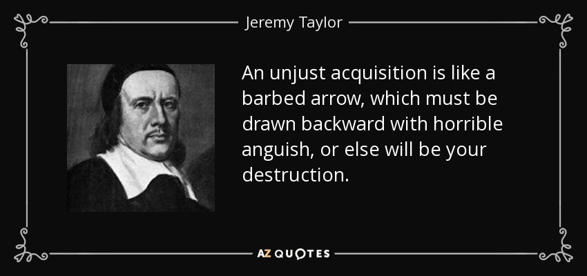 An unjust acquisition is like a barbed arrow, which must be drawn backward with horrible anguish, or else will be your destruction. - Jeremy Taylor