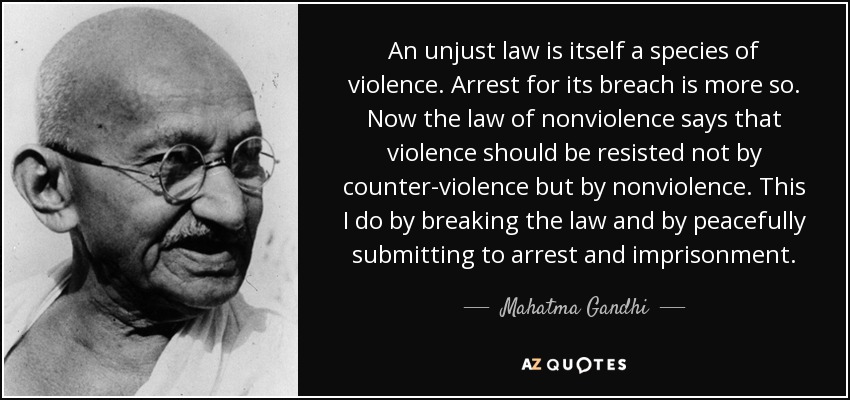 An unjust law is itself a species of violence. Arrest for its breach is more so. Now the law of nonviolence says that violence should be resisted not by counter-violence but by nonviolence. This I do by breaking the law and by peacefully submitting to arrest and imprisonment. - Mahatma Gandhi