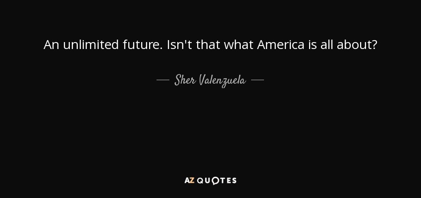 An unlimited future. Isn't that what America is all about? - Sher Valenzuela