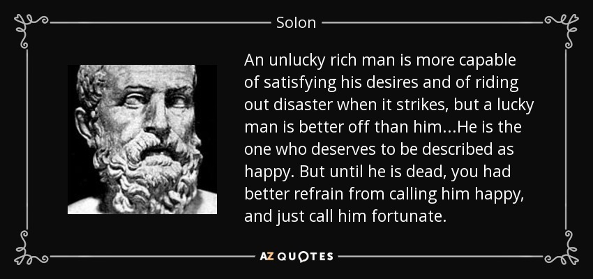 An unlucky rich man is more capable of satisfying his desires and of riding out disaster when it strikes, but a lucky man is better off than him...He is the one who deserves to be described as happy. But until he is dead, you had better refrain from calling him happy, and just call him fortunate. - Solon