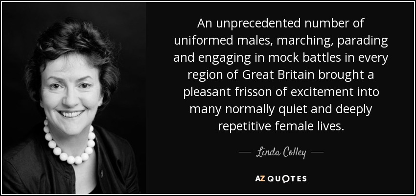 An unprecedented number of uniformed males, marching, parading and engaging in mock battles in every region of Great Britain brought a pleasant frisson of excitement into many normally quiet and deeply repetitive female lives. - Linda Colley