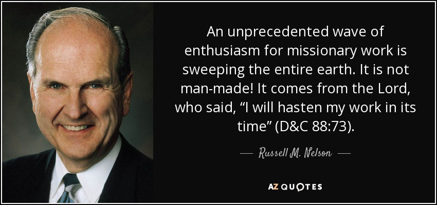 An unprecedented wave of enthusiasm for missionary work is sweeping the entire earth. It is not man-made! It comes from the Lord, who said, “I will hasten my work in its time” (D&C 88:73). - Russell M. Nelson