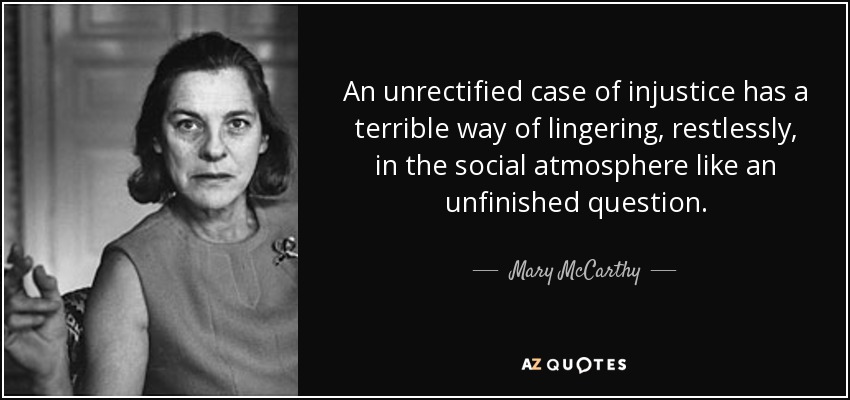 An unrectified case of injustice has a terrible way of lingering, restlessly, in the social atmosphere like an unfinished question. - Mary McCarthy