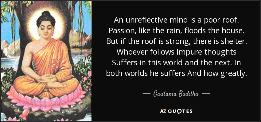 An unreflective mind is a poor roof. Passion, like the rain, floods the house. But if the roof is strong, there is shelter. Whoever follows impure thoughts Suffers in this world and the next. In both worlds he suffers And how greatly. - Gautama Buddha