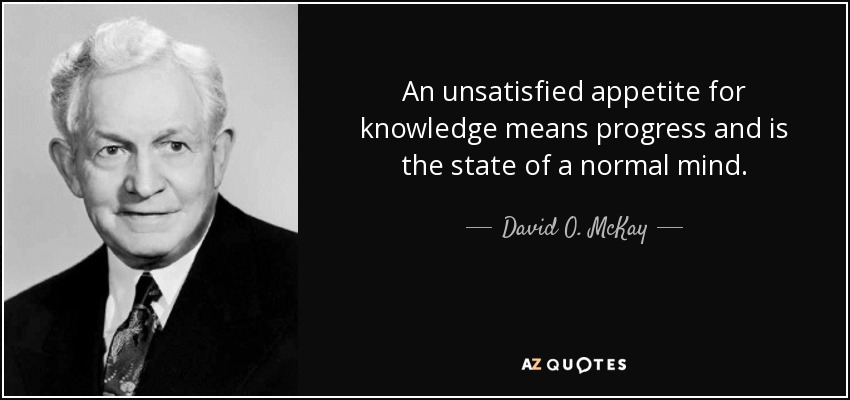 An unsatisfied appetite for knowledge means progress and is the state of a normal mind. - David O. McKay