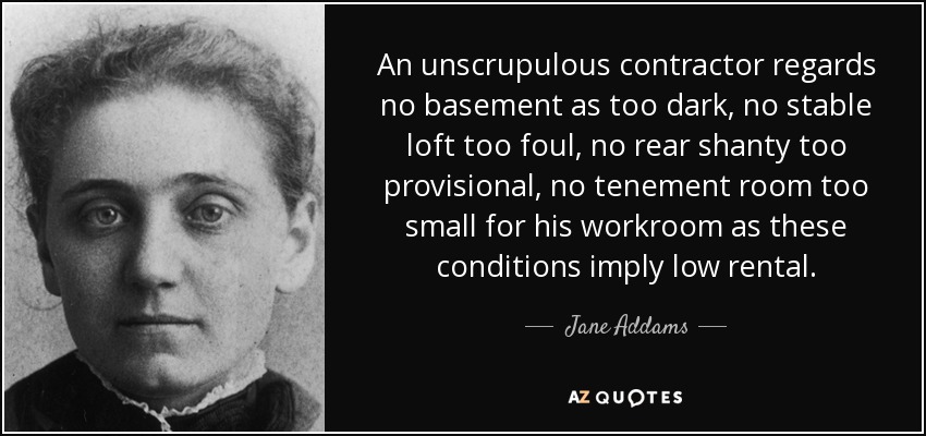 An unscrupulous contractor regards no basement as too dark, no stable loft too foul, no rear shanty too provisional, no tenement room too small for his workroom as these conditions imply low rental. - Jane Addams