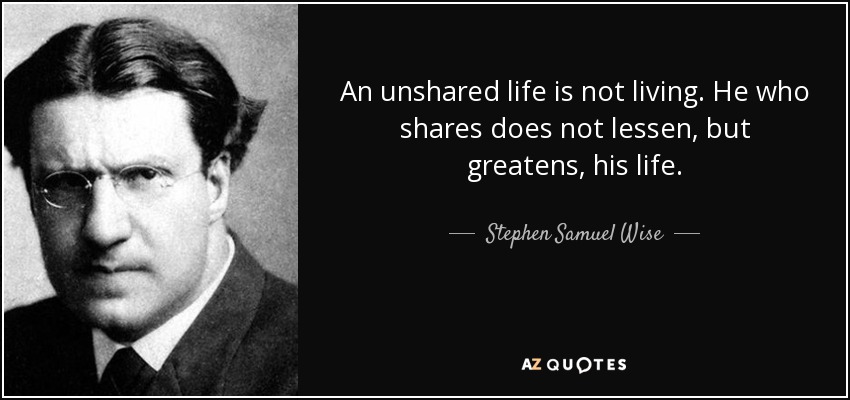 An unshared life is not living. He who shares does not lessen, but greatens, his life. - Stephen Samuel Wise