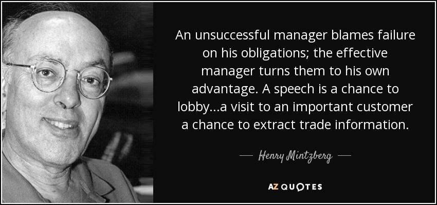 An unsuccessful manager blames failure on his obligations; the effective manager turns them to his own advantage. A speech is a chance to lobby...a visit to an important customer a chance to extract trade information. - Henry Mintzberg