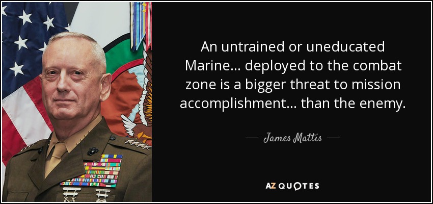 An untrained or uneducated Marine ... deployed to the combat zone is a bigger threat to mission accomplishment ... than the enemy. - James Mattis