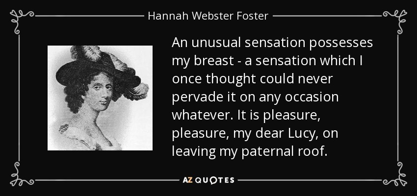 An unusual sensation possesses my breast - a sensation which I once thought could never pervade it on any occasion whatever. It is pleasure, pleasure, my dear Lucy, on leaving my paternal roof. - Hannah Webster Foster