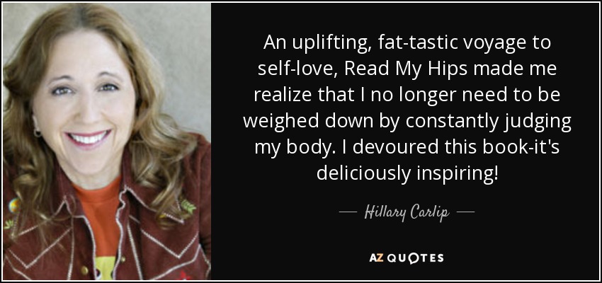 An uplifting, fat-tastic voyage to self-love, Read My Hips made me realize that I no longer need to be weighed down by constantly judging my body. I devoured this book-it's deliciously inspiring! - Hillary Carlip