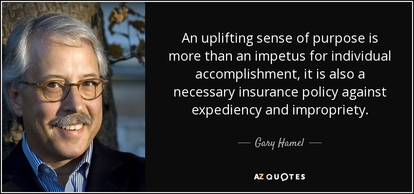 An uplifting sense of purpose is more than an impetus for individual accomplishment, it is also a necessary insurance policy against expediency and impropriety. - Gary Hamel