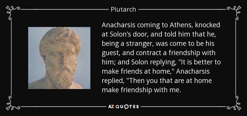 Anacharsis coming to Athens, knocked at Solon's door, and told him that he, being a stranger, was come to be his guest, and contract a friendship with him; and Solon replying, 