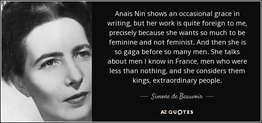 Anais Nin shows an occasional grace in writing, but her work is quite foreign to me, precisely because she wants so much to be feminine and not feminist. And then she is so gaga before so many men. She talks about men I know in France, men who were less than nothing, and she considers them kings, extraordinary people. - Simone de Beauvoir