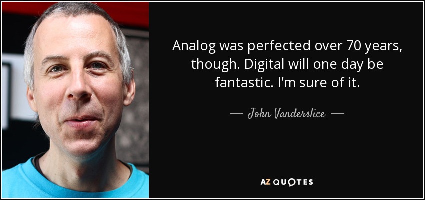 Analog was perfected over 70 years, though. Digital will one day be fantastic. I'm sure of it. - John Vanderslice