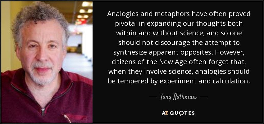 Analogies and metaphors have often proved pivotal in expanding our thoughts both within and without science, and so one should not discourage the attempt to synthesize apparent opposites. However, citizens of the New Age often forget that, when they involve science, analogies should be tempered by experiment and calculation. - Tony Rothman