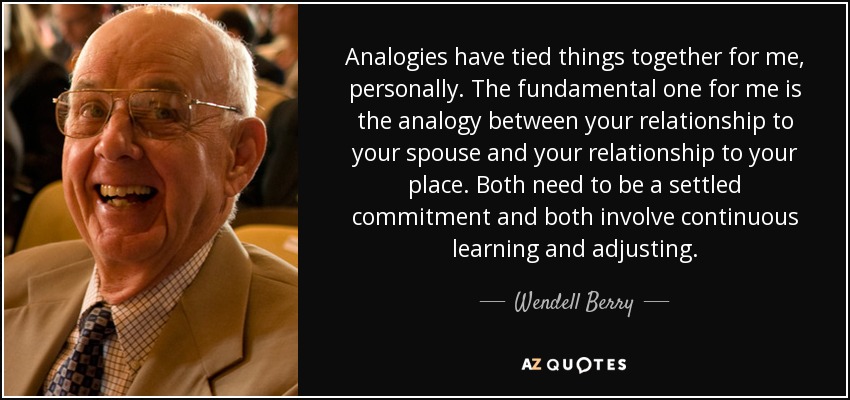 Analogies have tied things together for me, personally. The fundamental one for me is the analogy between your relationship to your spouse and your relationship to your place. Both need to be a settled commitment and both involve continuous learning and adjusting. - Wendell Berry