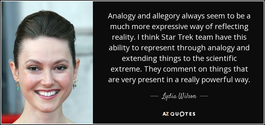 Analogy and allegory always seem to be a much more expressive way of reflecting reality. I think Star Trek team have this ability to represent through analogy and extending things to the scientific extreme. They comment on things that are very present in a really powerful way. - Lydia Wilson