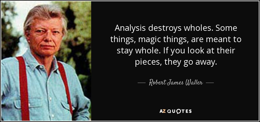 Analysis destroys wholes. Some things, magic things, are meant to stay whole. If you look at their pieces, they go away. - Robert James Waller
