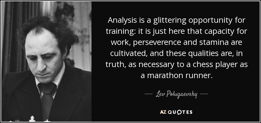 Analysis is a glittering opportunity for training: it is just here that capacity for work, perseverence and stamina are cultivated, and these qualities are, in truth, as necessary to a chess player as a marathon runner. - Lev Polugaevsky