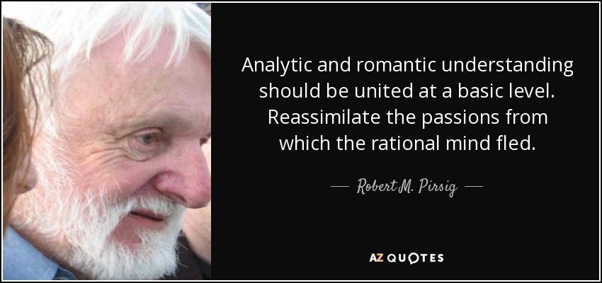 Analytic and romantic understanding should be united at a basic level. Reassimilate the passions from which the rational mind fled. - Robert M. Pirsig