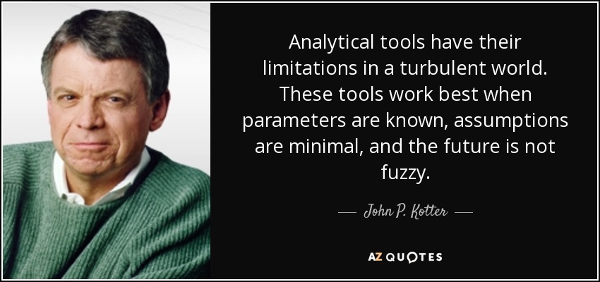 Analytical tools have their limitations in a turbulent world. These tools work best when parameters are known, assumptions are minimal, and the future is not fuzzy. - John P. Kotter