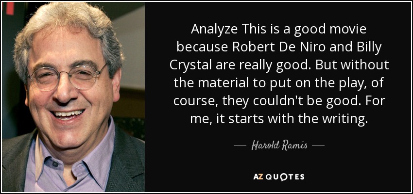 Analyze This is a good movie because Robert De Niro and Billy Crystal are really good. But without the material to put on the play, of course, they couldn't be good. For me, it starts with the writing. - Harold Ramis