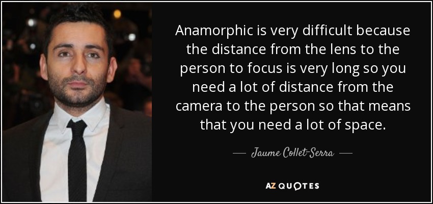 Anamorphic is very difficult because the distance from the lens to the person to focus is very long so you need a lot of distance from the camera to the person so that means that you need a lot of space. - Jaume Collet-Serra